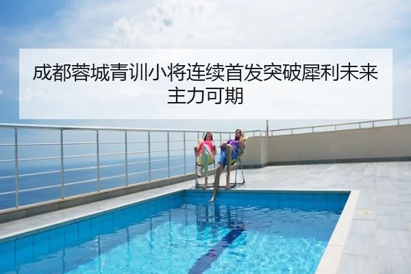 成都蓉城青训小将连续首发突破犀利未来主力可期