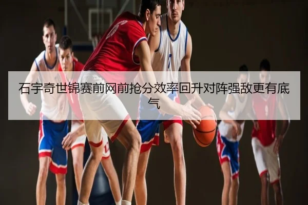 石宇奇世锦赛前网前抢分效率回升对阵强敌更有底气