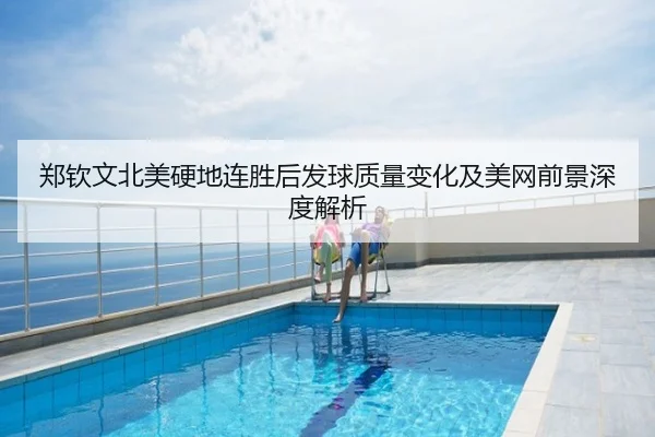 郑钦文北美硬地连胜后发球质量变化及美网前景深度解析