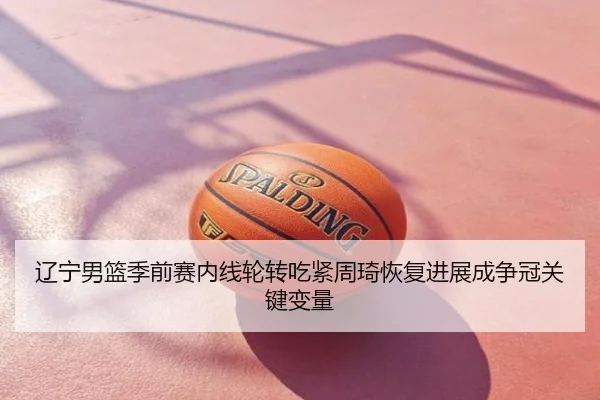 辽宁男篮季前赛内线轮转吃紧周琦恢复进展成争冠关键变量