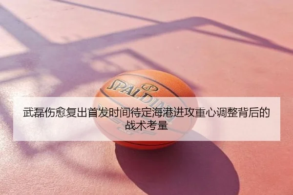 武磊伤愈复出首发时间待定海港进攻重心调整背后的战术考量