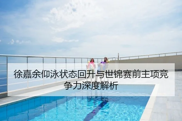 徐嘉余仰泳状态回升与世锦赛前主项竞争力深度解析