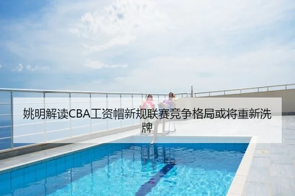 姚明解读CBA工资帽新规联赛竞争格局或将重新洗牌