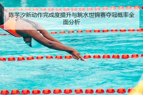 陈芋汐新动作完成度提升与跳水世锦赛夺冠概率全面分析