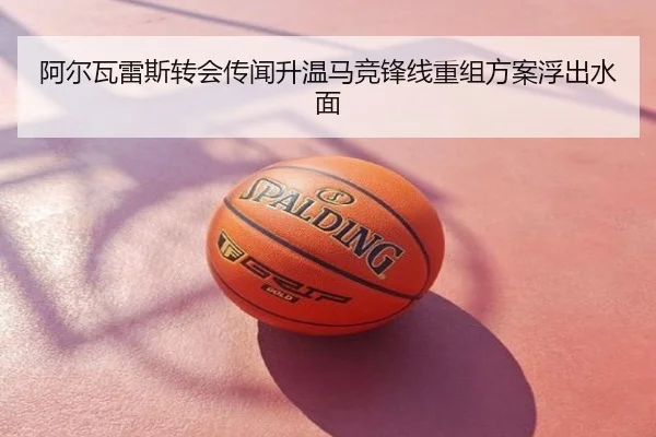 阿尔瓦雷斯转会传闻升温马竞锋线重组方案浮出水面