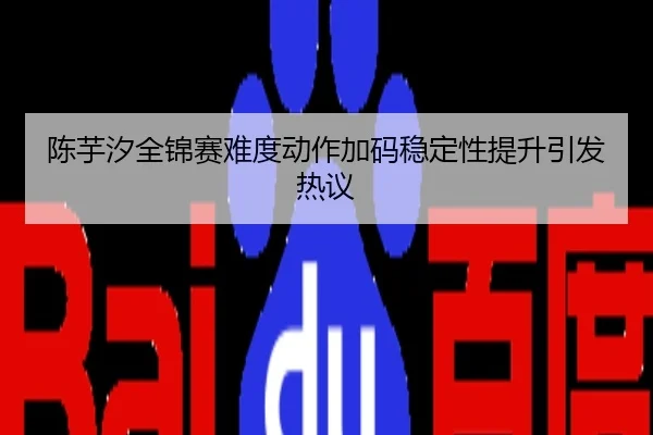 陈芋汐全锦赛难度动作加码稳定性提升引发热议